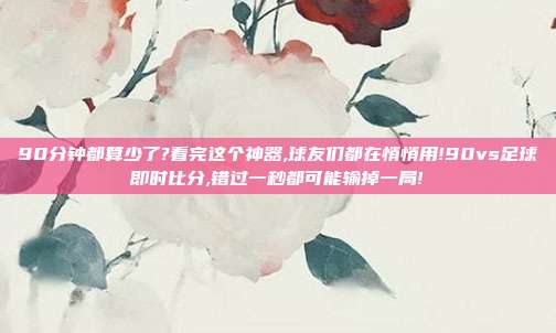 90分钟都算少了?看完这个神器,球友们都在悄悄用!90vs足球即时比分,错过一秒都可能输掉一局!