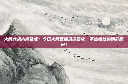 火箭大战高潮迭起！今日火箭直播录像回放，不容错过的精彩瞬间！
