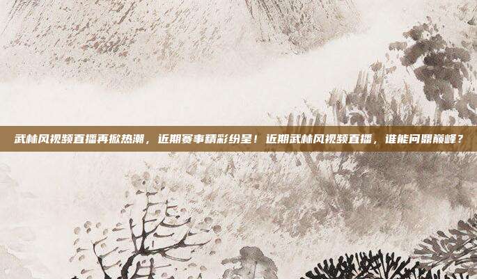 武林风视频直播再掀热潮，近期赛事精彩纷呈！近期武林风视频直播，谁能问鼎巅峰？