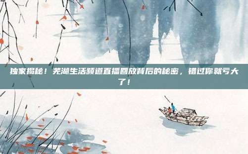 独家揭秘！芜湖生活频道直播回放背后的秘密，错过你就亏大了！