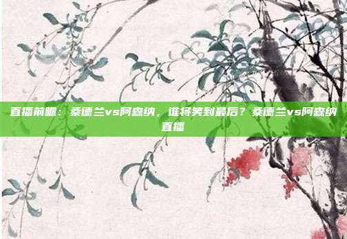 直播前瞻：桑德兰vs阿森纳，谁将笑到最后？桑德兰vs阿森纳直播