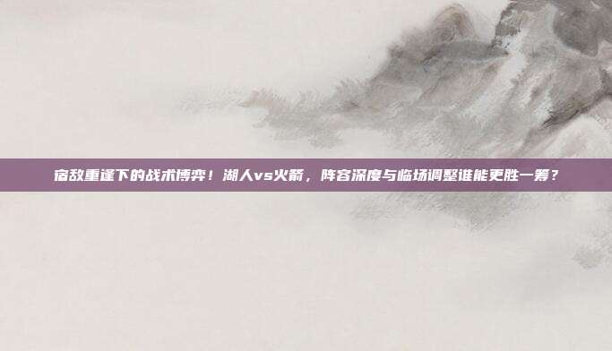 宿敌重逢下的战术博弈！湖人vs火箭，阵容深度与临场调整谁能更胜一筹？