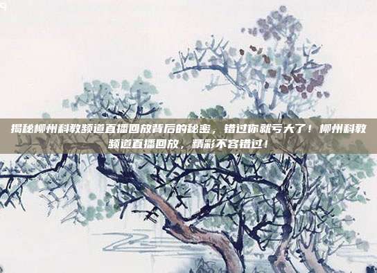 揭秘柳州科教频道直播回放背后的秘密，错过你就亏大了！柳州科教频道直播回放，精彩不容错过！