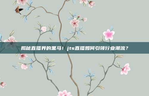 揭秘直播界的黑马！jts直播如何引领行业潮流？