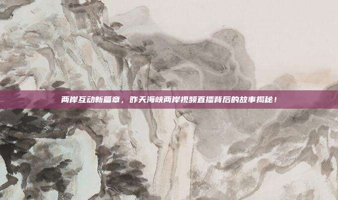 两岸互动新篇章，昨天海峡两岸视频直播背后的故事揭秘！