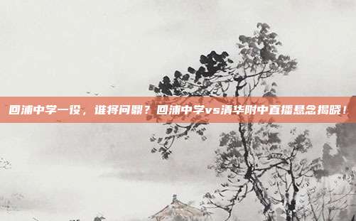 回浦中学一役，谁将问鼎？回浦中学vs清华附中直播悬念揭晓！