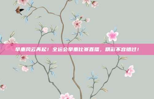 举重风云再起！全运会举重比赛直播，精彩不容错过！
