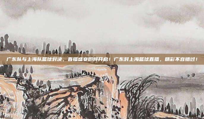 广东队与上海队篮球对决，直播盛宴即将开启！广东对上海篮球直播，精彩不容错过！