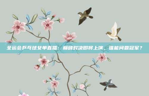 全运会乒乓球女单直播：巅峰对决即将上演，谁能问鼎冠军？