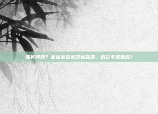 谁将问鼎？全运会百米决赛直播，精彩不容错过！