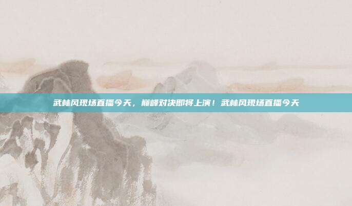 武林风现场直播今天，巅峰对决即将上演！武林风现场直播今天