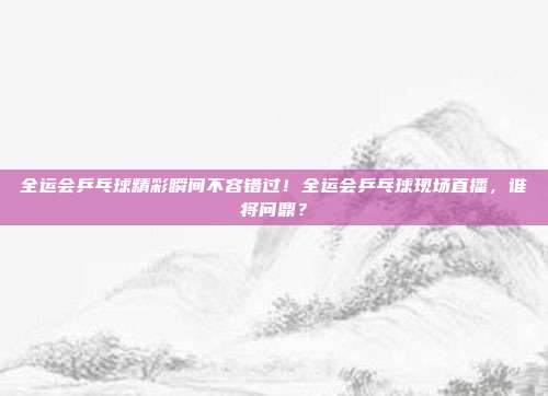 全运会乒乓球精彩瞬间不容错过！全运会乒乓球现场直播，谁将问鼎？