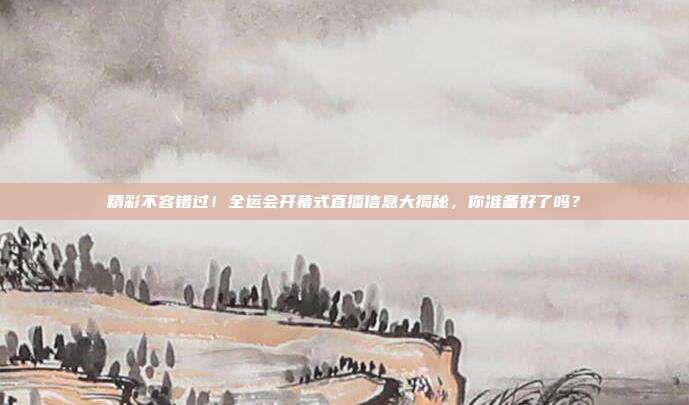 精彩不容错过！全运会开幕式直播信息大揭秘，你准备好了吗？