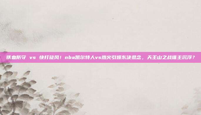 铁血防守 vs 快打旋风！nba凯尔特人vs热火引爆东决悬念，天王山之战谁主沉浮？
