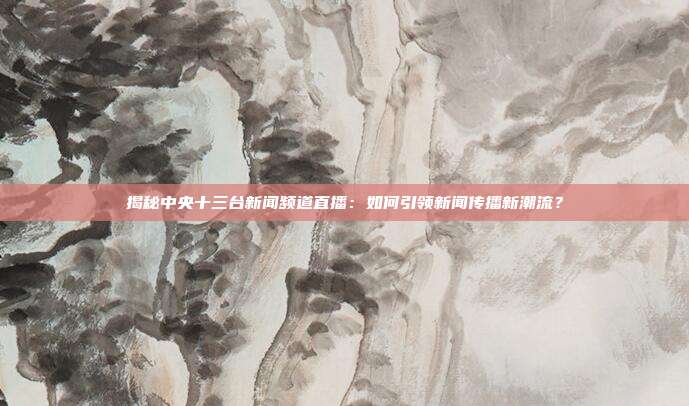 揭秘中央十三台新闻频道直播：如何引领新闻传播新潮流？