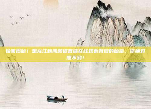 独家揭秘！黑龙江新闻频道直播在线观看背后的秘密，你绝对想不到！