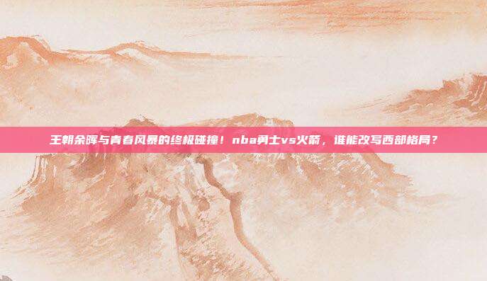 王朝余晖与青春风暴的终极碰撞！nba勇士vs火箭，谁能改写西部格局？