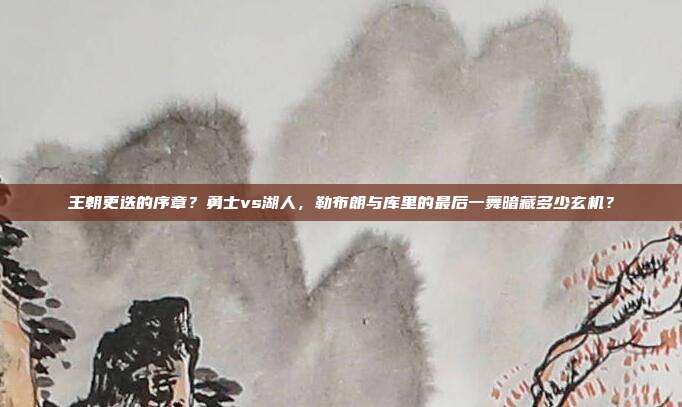 王朝更迭的序章？勇士vs湖人，勒布朗与库里的最后一舞暗藏多少玄机？