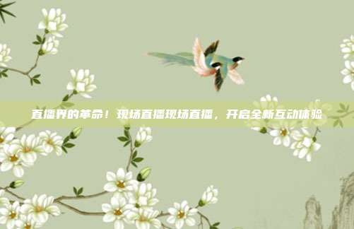 直播界的革命！现场直播现场直播，开启全新互动体验