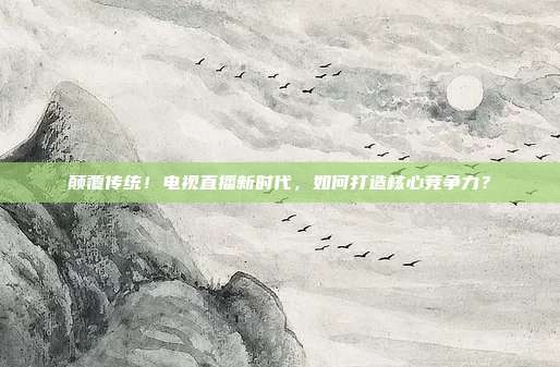 颠覆传统！电视直播新时代，如何打造核心竞争力？