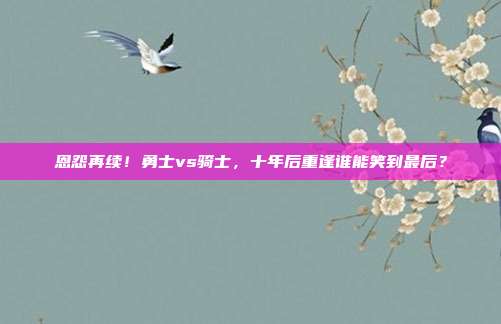 恩怨再续！勇士vs骑士，十年后重逢谁能笑到最后？