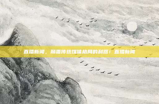 直播新闻，颠覆传统媒体格局的利器！直播新闻