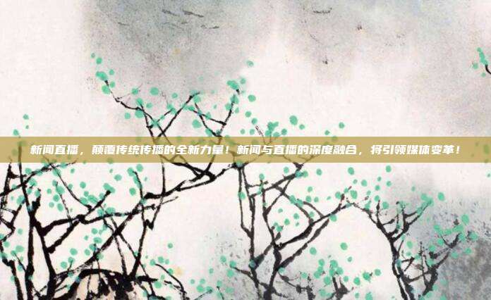 新闻直播，颠覆传统传播的全新力量！新闻与直播的深度融合，将引领媒体变革！