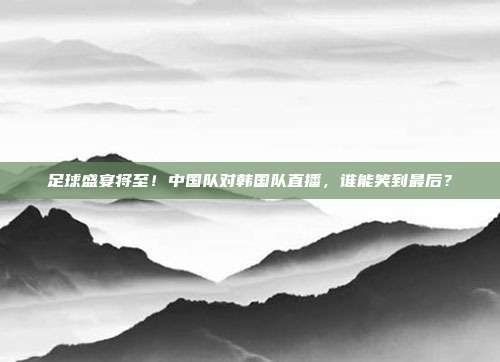 足球盛宴将至！中国队对韩国队直播，谁能笑到最后？