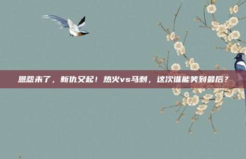 恩怨未了，新仇又起！热火vs马刺，这次谁能笑到最后？