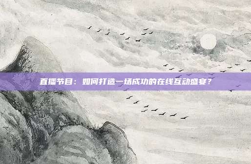 直播节目：如何打造一场成功的在线互动盛宴？