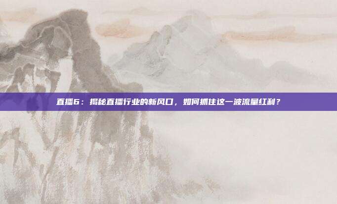 直播6：揭秘直播行业的新风口，如何抓住这一波流量红利？