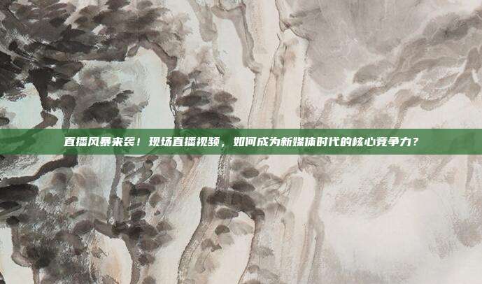 直播风暴来袭！现场直播视频，如何成为新媒体时代的核心竞争力？