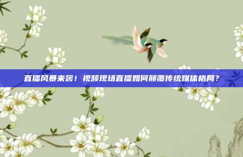 直播风暴来袭！视频现场直播如何颠覆传统媒体格局？