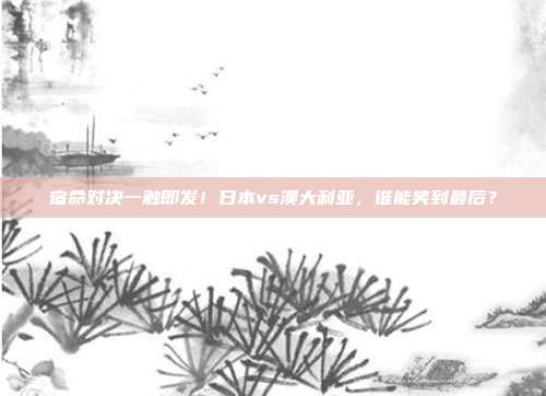 宿命对决一触即发！日本vs澳大利亚，谁能笑到最后？