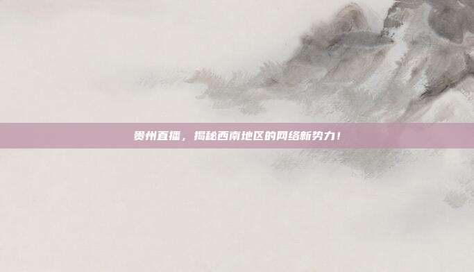 贵州直播，揭秘西南地区的网络新势力！
