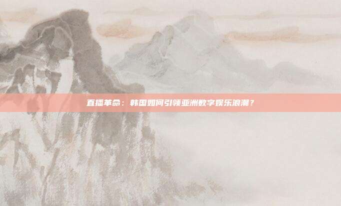 直播革命：韩国如何引领亚洲数字娱乐浪潮？