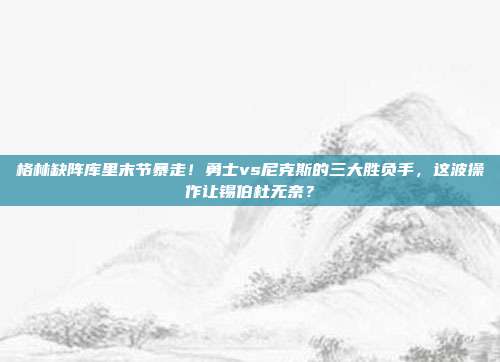 格林缺阵库里末节暴走！勇士vs尼克斯的三大胜负手，这波操作让锡伯杜无奈？