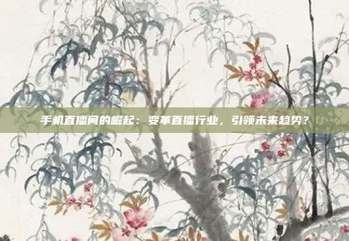 手机直播间的崛起：变革直播行业，引领未来趋势？