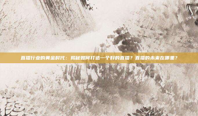 直播行业的黄金时代：揭秘如何打造一个好的直播？直播的未来在哪里？