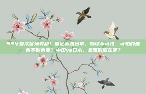 55年首次客场失利！国足再遇日本，输球不可怕，可怕的是看不到希望？中国vs日本，差距到底在哪？