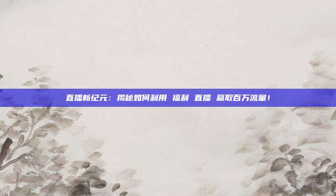 直播新纪元：揭秘如何利用 福利 直播 赢取百万流量！