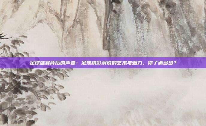 足球盛宴背后的声音：足球精彩解说的艺术与魅力，你了解多少？