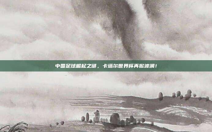 中国足球崛起之谜，卡塔尔世界杯再掀波澜！