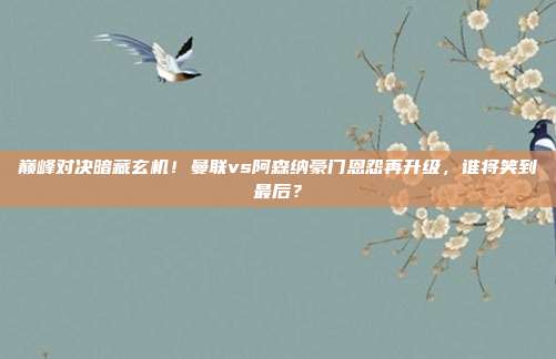 巅峰对决暗藏玄机！曼联vs阿森纳豪门恩怨再升级，谁将笑到最后？