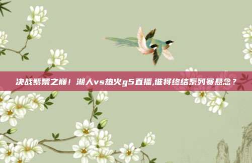 决战紫禁之巅！湖人vs热火g5直播,谁将终结系列赛悬念？