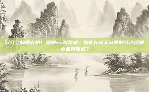 双红会暗藏玄机！曼联vs利物浦，谁能在安菲尔德的红色风暴中全身而退？