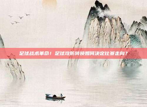 足球战术革命！足球攻防转换如何决定比赛走向？
