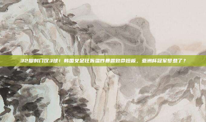 32脚射门仅3球！韩国女足狂轰滥炸暴露致命短板，亚洲杯冠军梦悬了？