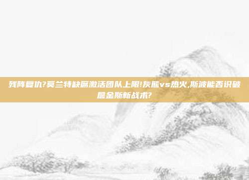 残阵复仇?莫兰特缺席激活团队上限!灰熊vs热火,斯波能否识破詹金斯新战术?