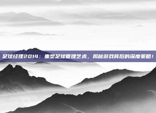 足球经理2014：重塑足球管理艺术，揭秘游戏背后的深度策略！